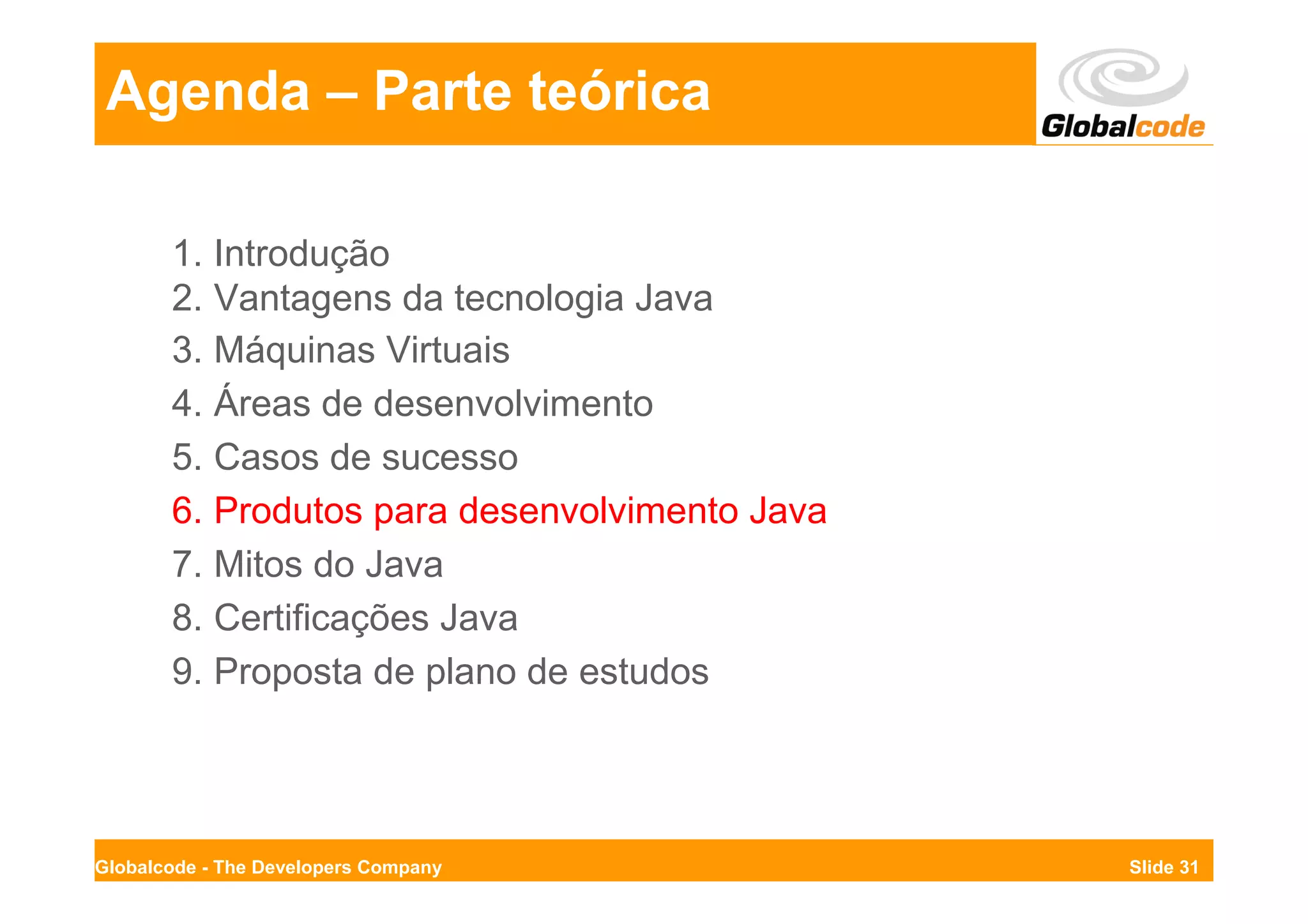 Agenda – Parte teórica

       1. Introdução
       2. Vantagens da tecnologia Java
       3. Máquinas Virtuais
       4. Áreas de desenvolvimento
       5. Casos de sucesso
       6. Produtos para desenvolvimento Java
       7. Mitos do Java
       8. Certificações Java
       9. Proposta de plano de estudos




Globalcode - The Developers Company            Slide 31
 