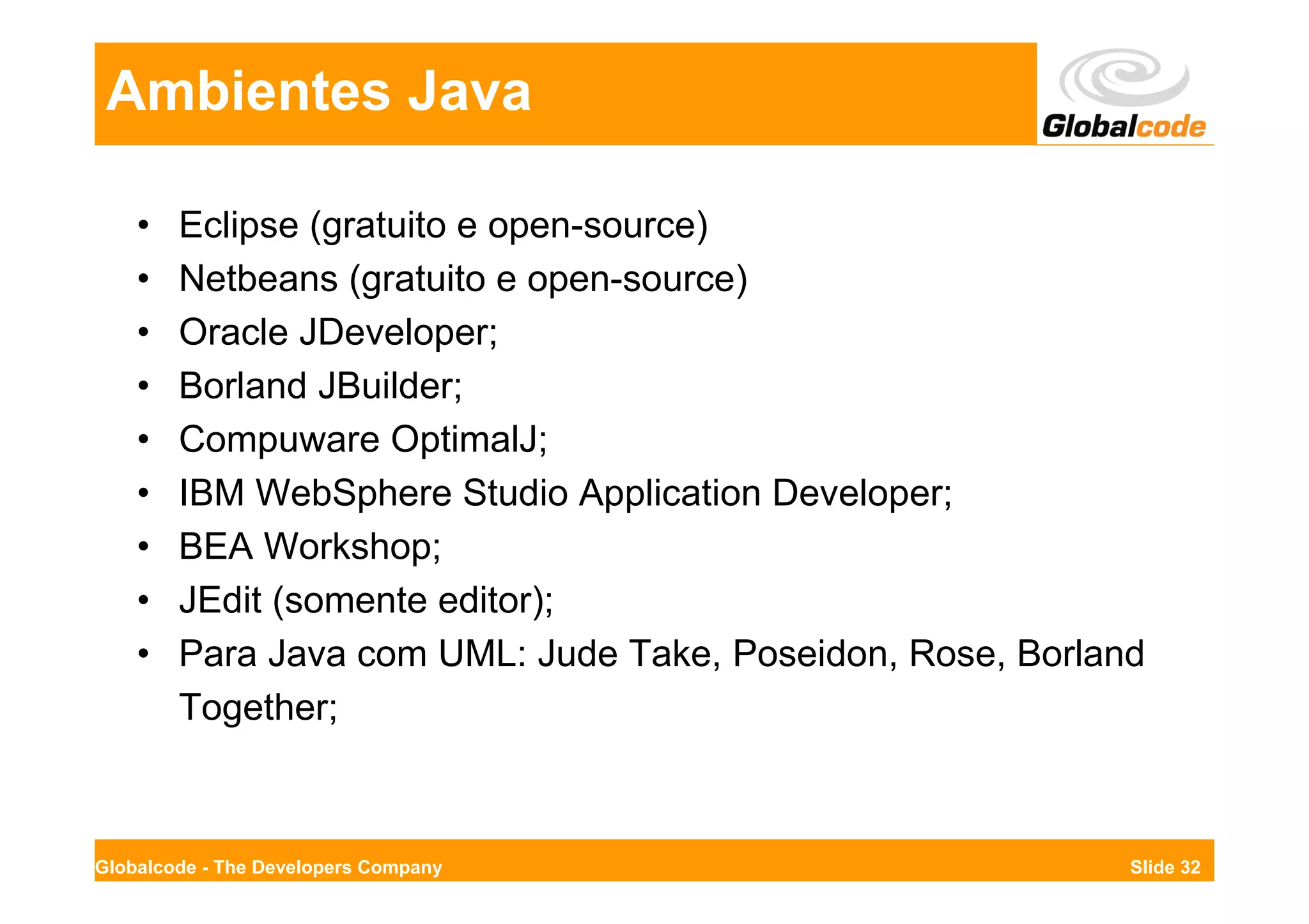 Ambientes Java

    •   Eclipse (gratuito e open-source)
    •   Netbeans (gratuito e open-source)
    •   Oracle JDeveloper;
    •   Borland JBuilder;
    •   Compuware OptimalJ;
    •   IBM WebSphere Studio Application Developer;
    •   BEA Workshop;
    •   JEdit (somente editor);
    •   Para Java com UML: Jude Take, Poseidon, Rose, Borland
        Together;



Globalcode - The Developers Company                         Slide 32
 