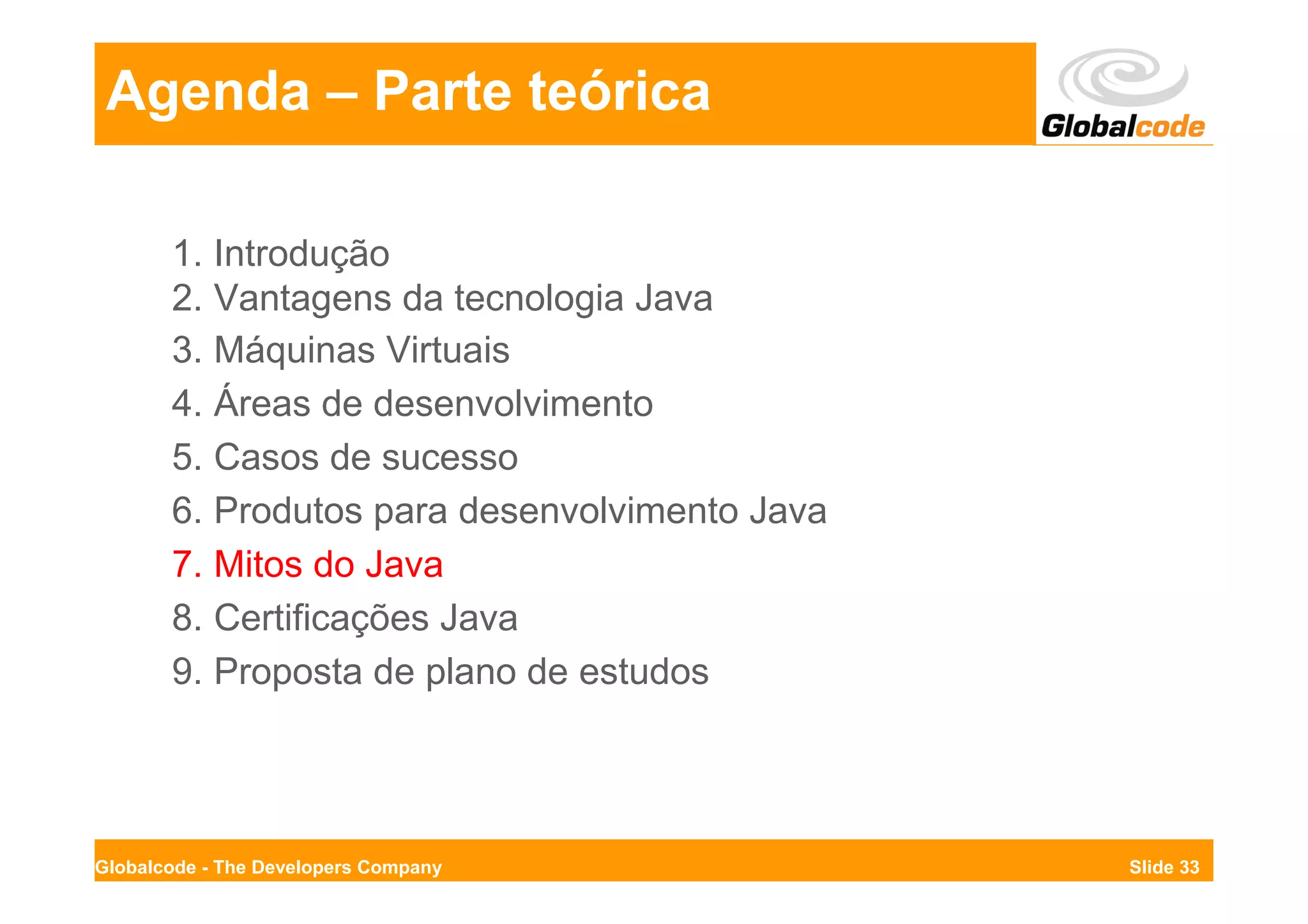 Agenda – Parte teórica

       1. Introdução
       2. Vantagens da tecnologia Java
       3. Máquinas Virtuais
       4. Áreas de desenvolvimento
       5. Casos de sucesso
       6. Produtos para desenvolvimento Java
       7. Mitos do Java
       8. Certificações Java
       9. Proposta de plano de estudos




Globalcode - The Developers Company            Slide 33
 