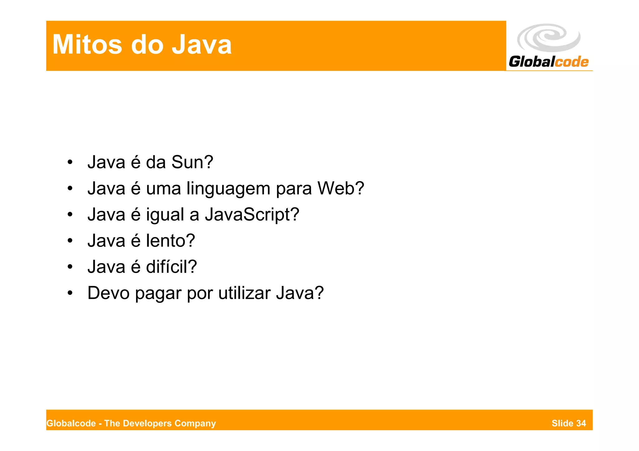 Mitos do Java



    •   Java é da Sun?
    •   Java é uma linguagem para Web?
    •   Java é igual a JavaScript?
    •   Java é lento?
    •   Java é difícil?
    •   Devo pagar por utilizar Java?




Globalcode - The Developers Company      Slide 34
 