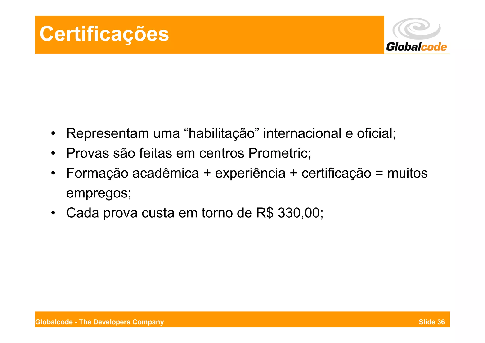 Certificações



    • Representam uma “habilitação” internacional e oficial;
    • Provas são feitas em centros Prometric;
    • Formação acadêmica + experiência + certificação = muitos
      empregos;
    • Cada prova custa em torno de R$ 330,00;




Globalcode - The Developers Company                         Slide 36
 