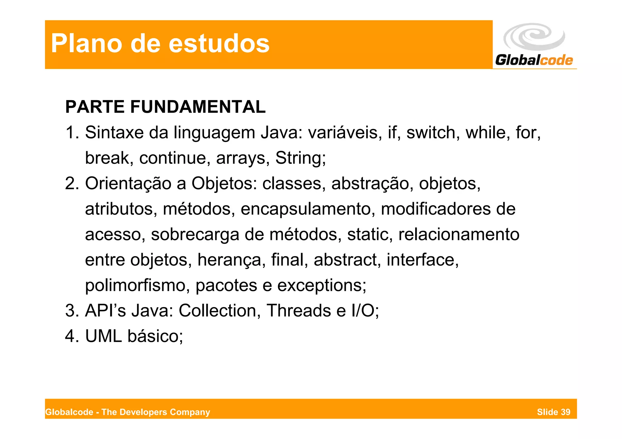 Plano de estudos

    PARTE FUNDAMENTAL
    1. Sintaxe da linguagem Java: variáveis, if, switch, while, for,
       break, continue, arrays, String;
    2. Orientação a Objetos: classes, abstração, objetos,
       atributos, métodos, encapsulamento, modificadores de
       acesso, sobrecarga de métodos, static, relacionamento
       entre objetos, herança, final, abstract, interface,
       polimorfismo, pacotes e exceptions;
    3. API’s Java: Collection, Threads e I/O;
    4. UML básico;



Globalcode - The Developers Company                                Slide 39
 