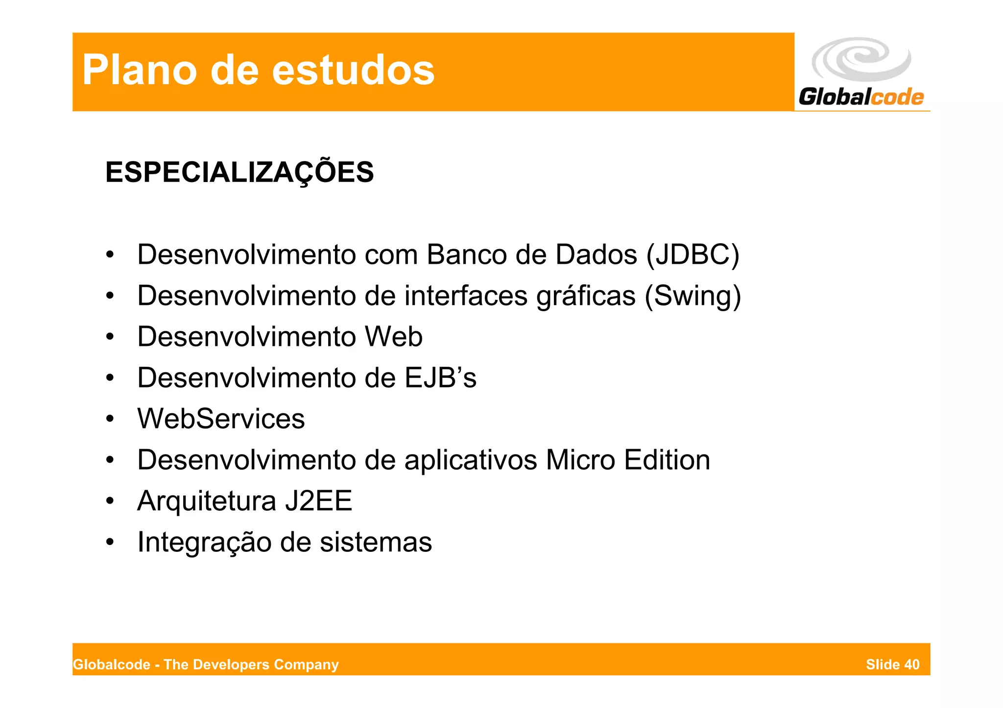 Plano de estudos

    ESPECIALIZAÇÕES

    •   Desenvolvimento com Banco de Dados (JDBC)
    •   Desenvolvimento de interfaces gráficas (Swing)
    •   Desenvolvimento Web
    •   Desenvolvimento de EJB’s
    •   WebServices
    •   Desenvolvimento de aplicativos Micro Edition
    •   Arquitetura J2EE
    •   Integração de sistemas



Globalcode - The Developers Company                      Slide 40
 