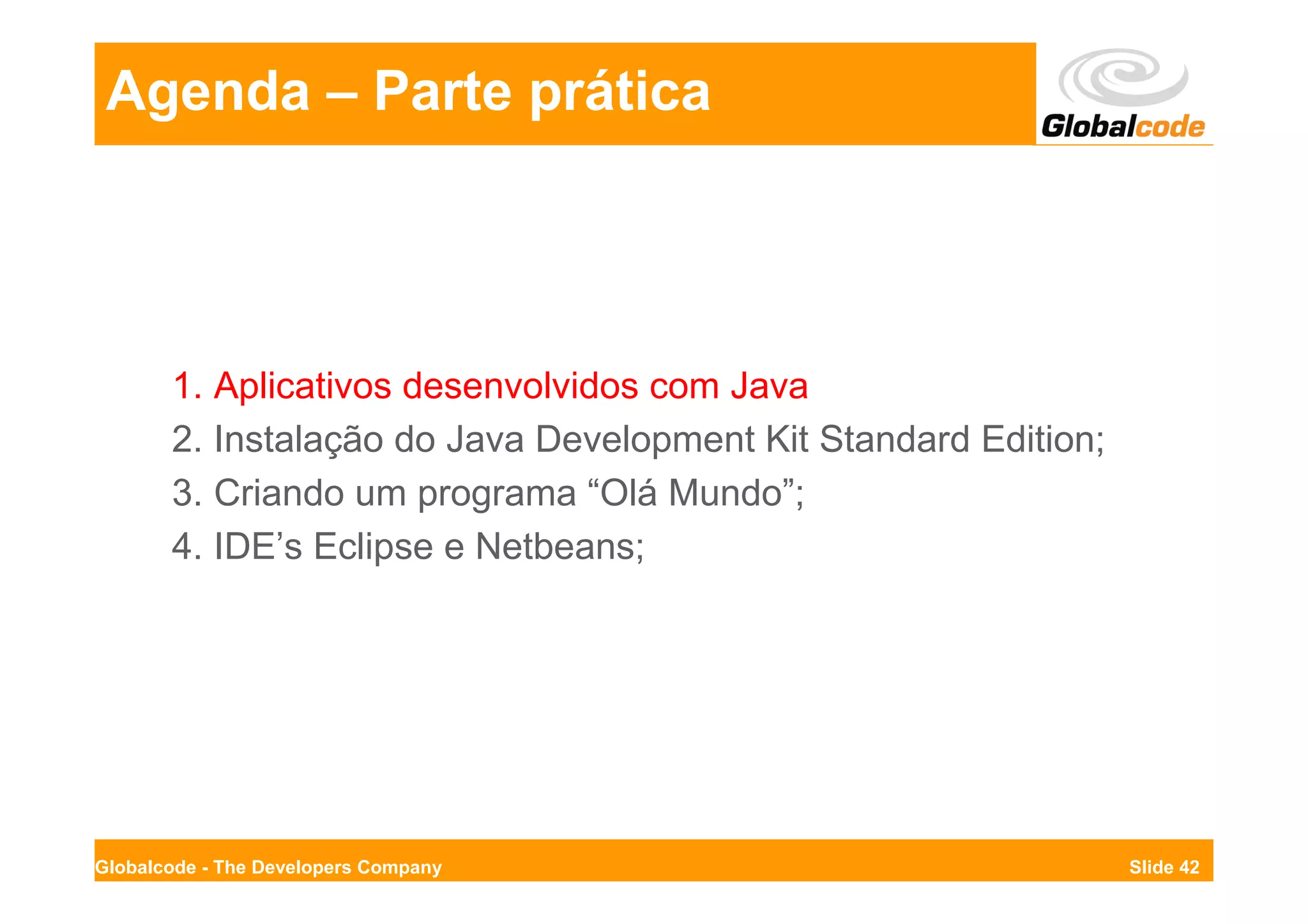 Agenda – Parte prática




       1. Aplicativos desenvolvidos com Java
       2. Instalação do Java Development Kit Standard Edition;
       3. Criando um programa “Olá Mundo”;
       4. IDE’s Eclipse e Netbeans;




Globalcode - The Developers Company                              Slide 42
 