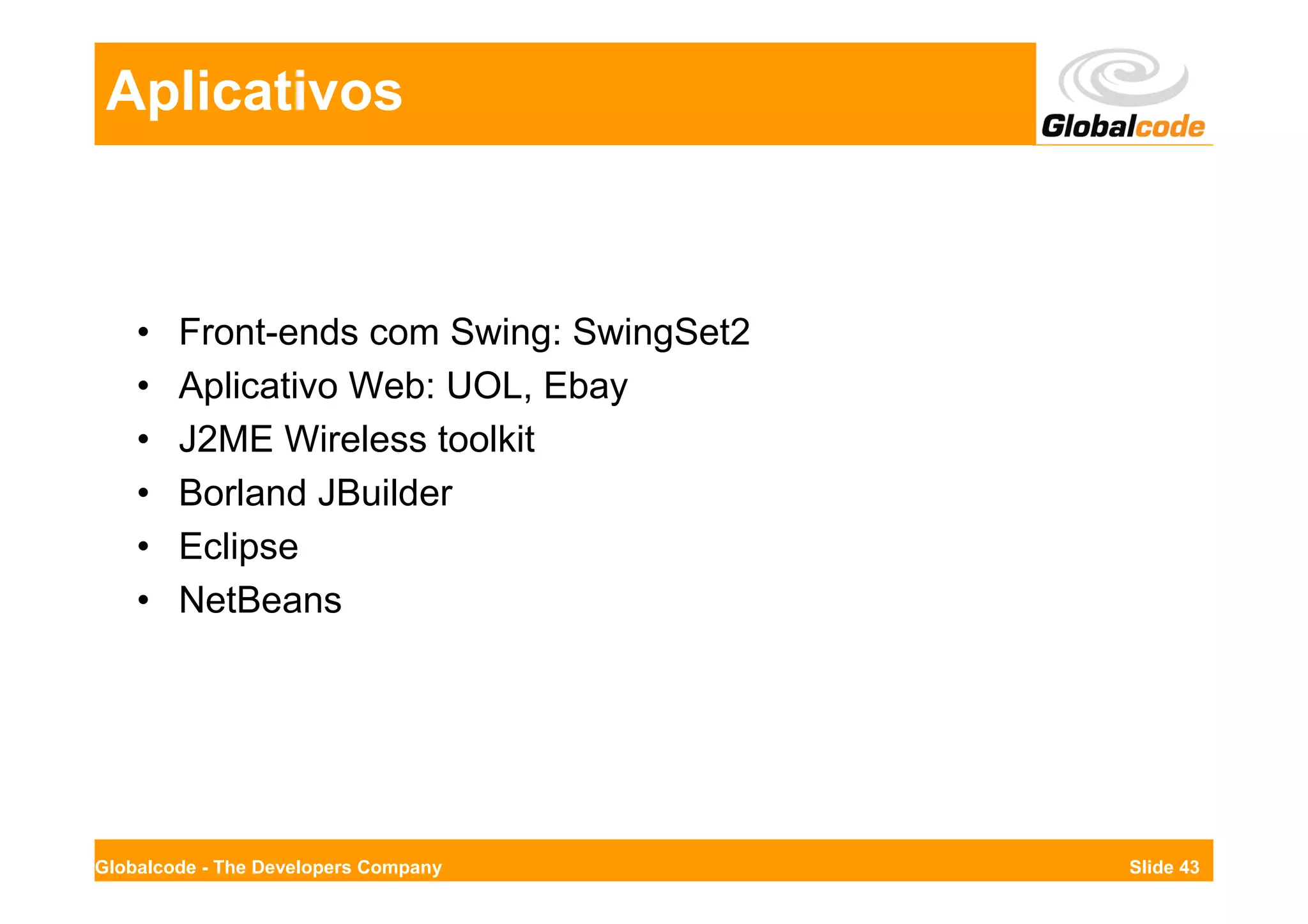 Aplicativos



    •   Front-ends com Swing: SwingSet2
    •   Aplicativo Web: UOL, Ebay
    •   J2ME Wireless toolkit
    •   Borland JBuilder
    •   Eclipse
    •   NetBeans




Globalcode - The Developers Company       Slide 43
 