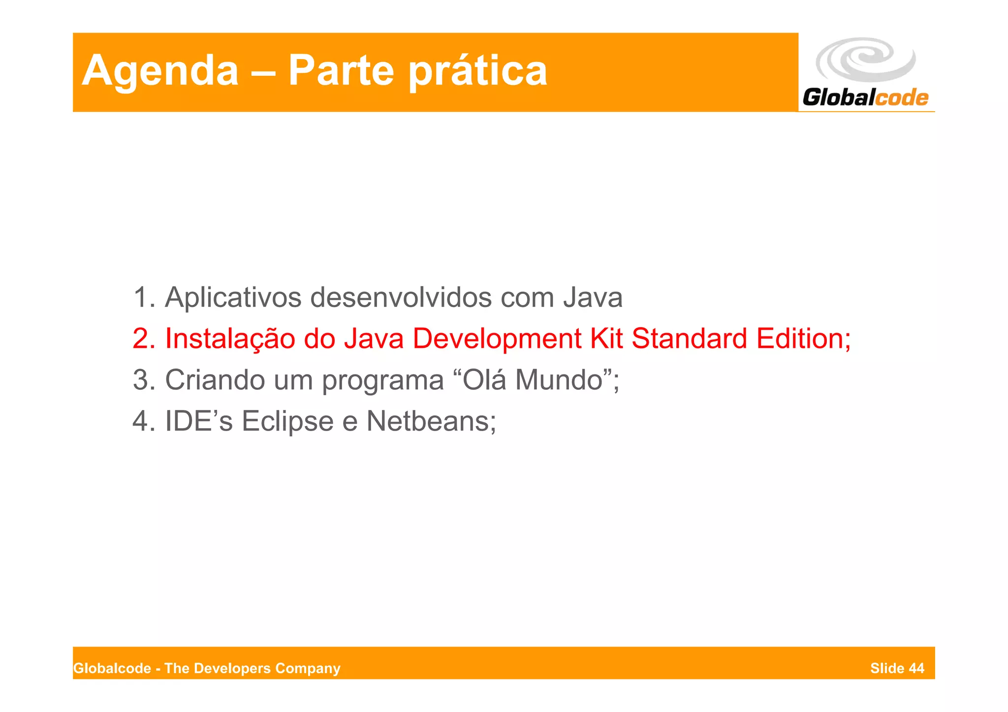 Agenda – Parte prática




       1. Aplicativos desenvolvidos com Java
       2. Instalação do Java Development Kit Standard Edition;
       3. Criando um programa “Olá Mundo”;
       4. IDE’s Eclipse e Netbeans;




Globalcode - The Developers Company                              Slide 44
 