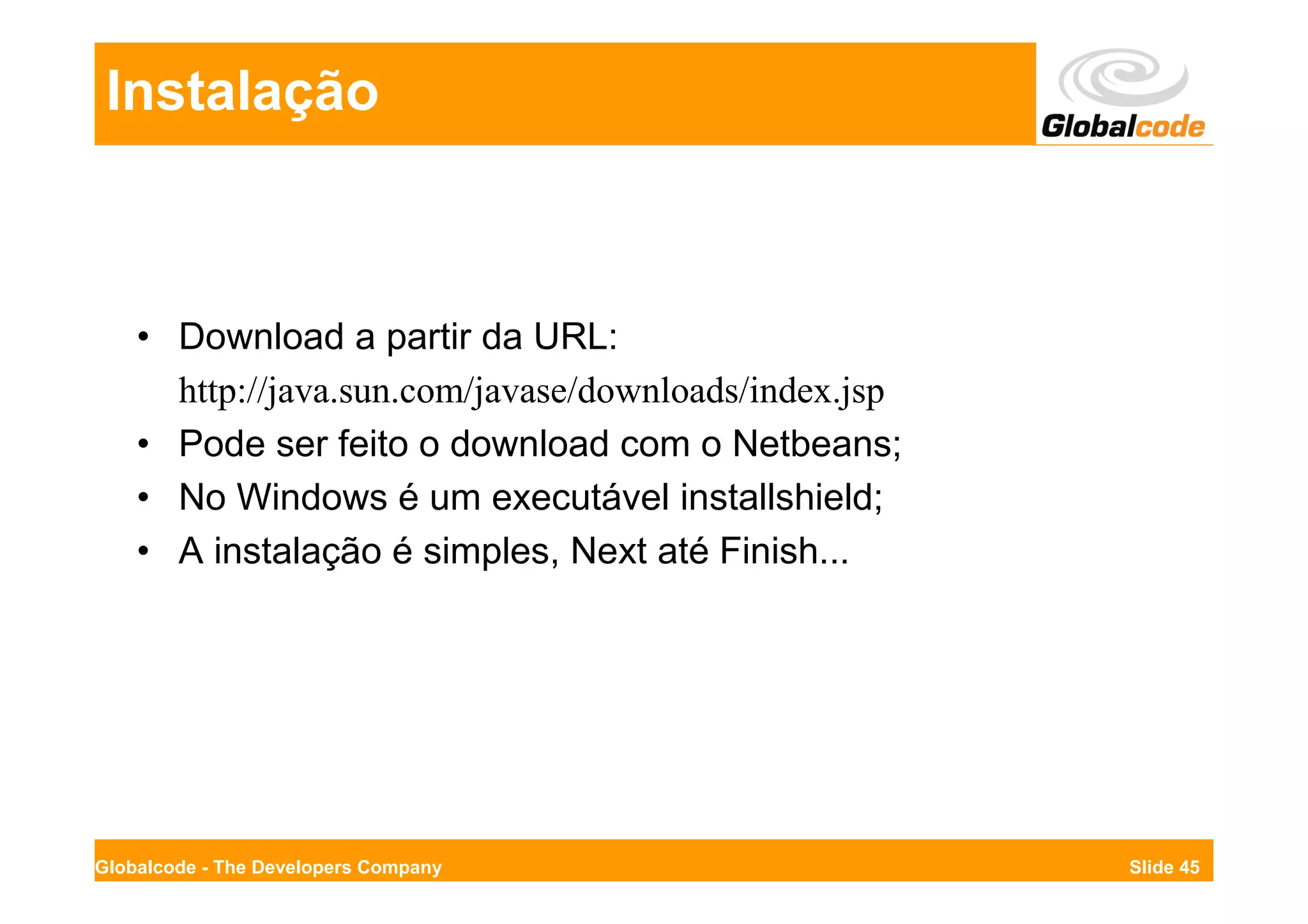 Instalação



    • Download a partir da URL:
      http://java.sun.com/javase/downloads/index.jsp
    • Pode ser feito o download com o Netbeans;
    • No Windows é um executável installshield;
    • A instalação é simples, Next até Finish...




Globalcode - The Developers Company                    Slide 45
 