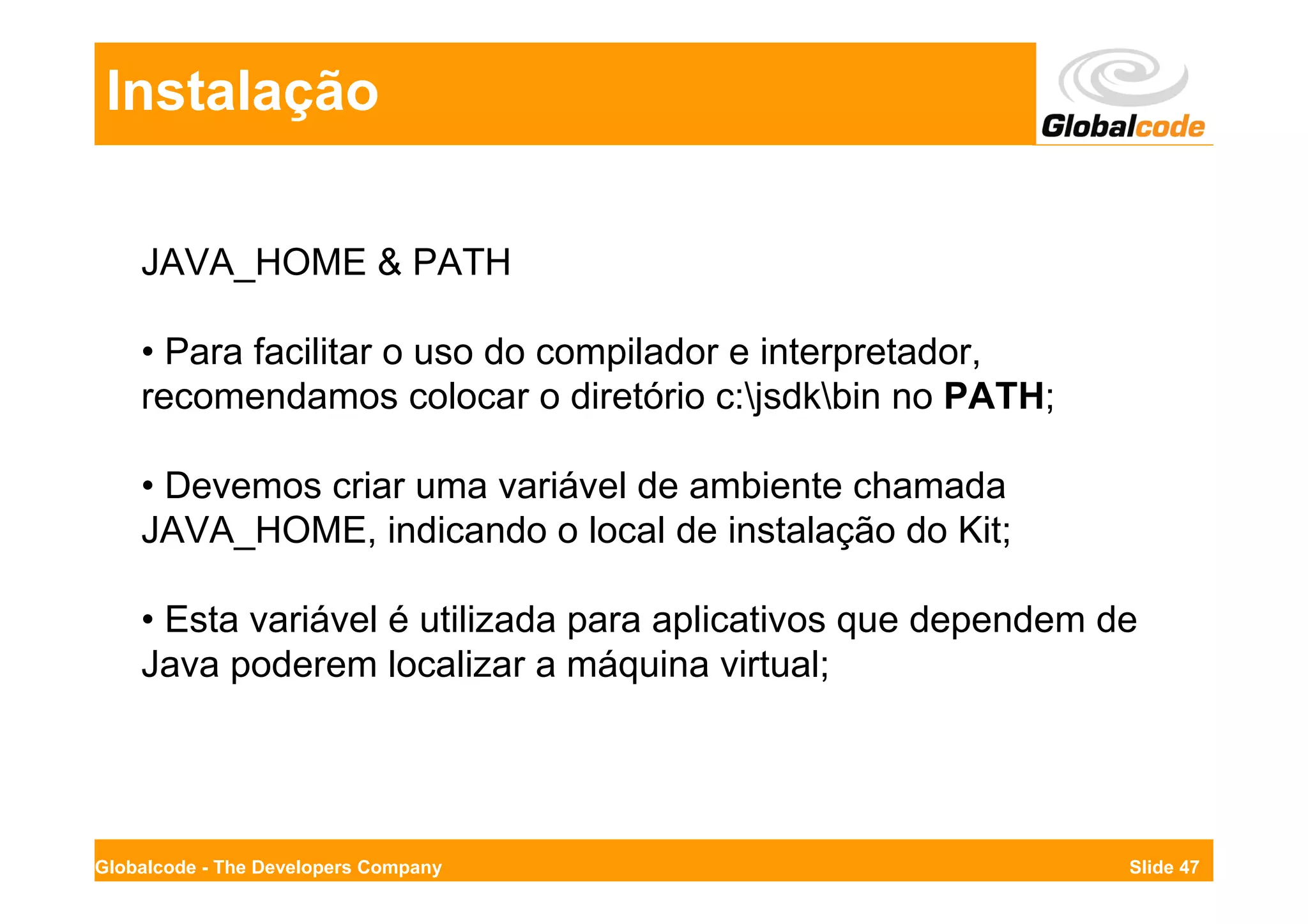Instalação

    JAVA_HOME & PATH

    • Para facilitar o uso do compilador e interpretador,
    recomendamos colocar o diretório c:jsdkbin no PATH;

    • Devemos criar uma variável de ambiente chamada
    JAVA_HOME, indicando o local de instalação do Kit;

    • Esta variável é utilizada para aplicativos que dependem de
    Java poderem localizar a máquina virtual;




Globalcode - The Developers Company                            Slide 47
 