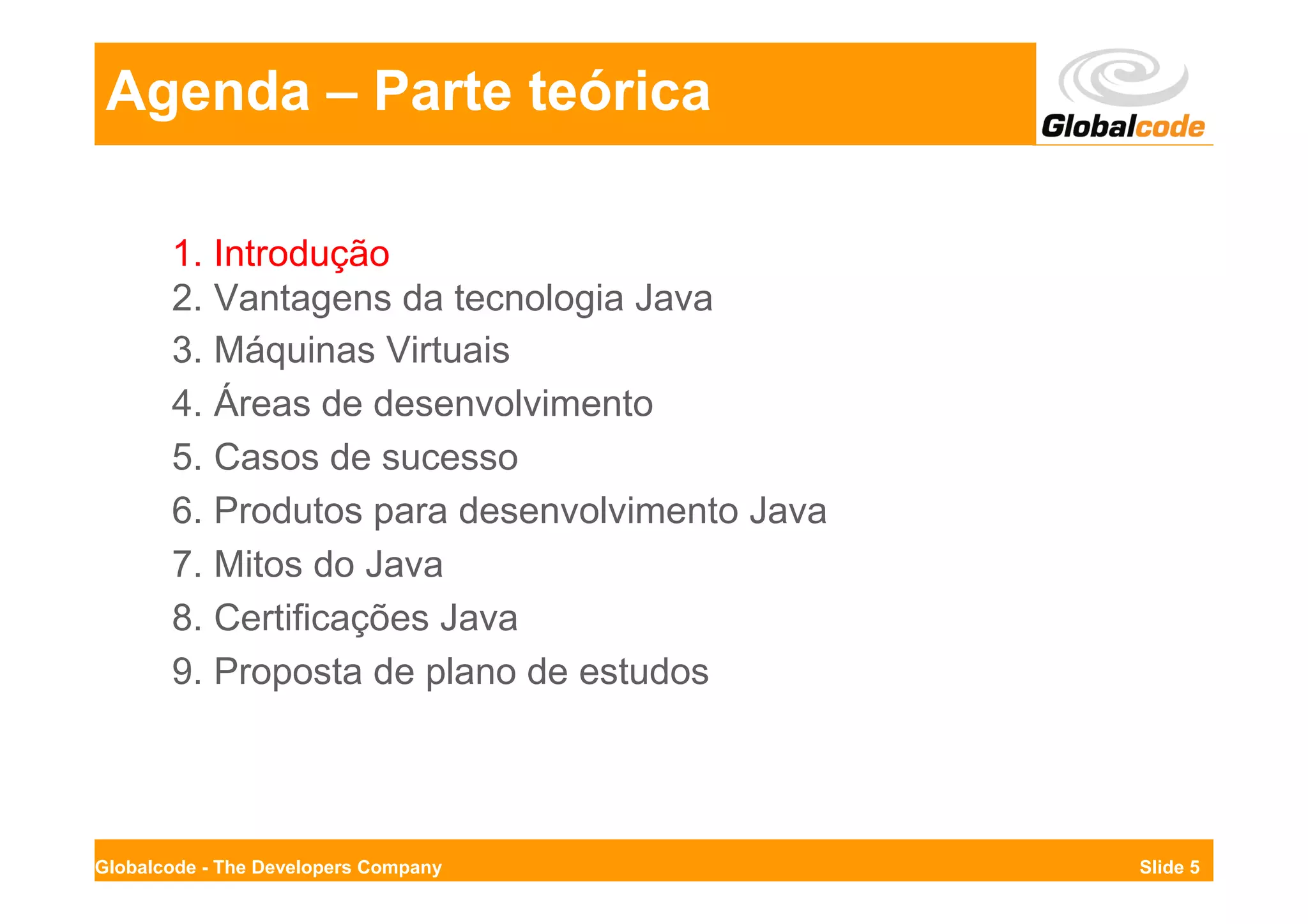 Agenda – Parte teórica

       1. Introdução
       2. Vantagens da tecnologia Java
       3. Máquinas Virtuais
       4. Áreas de desenvolvimento
       5. Casos de sucesso
       6. Produtos para desenvolvimento Java
       7. Mitos do Java
       8. Certificações Java
       9. Proposta de plano de estudos




Globalcode - The Developers Company            Slide 5
 