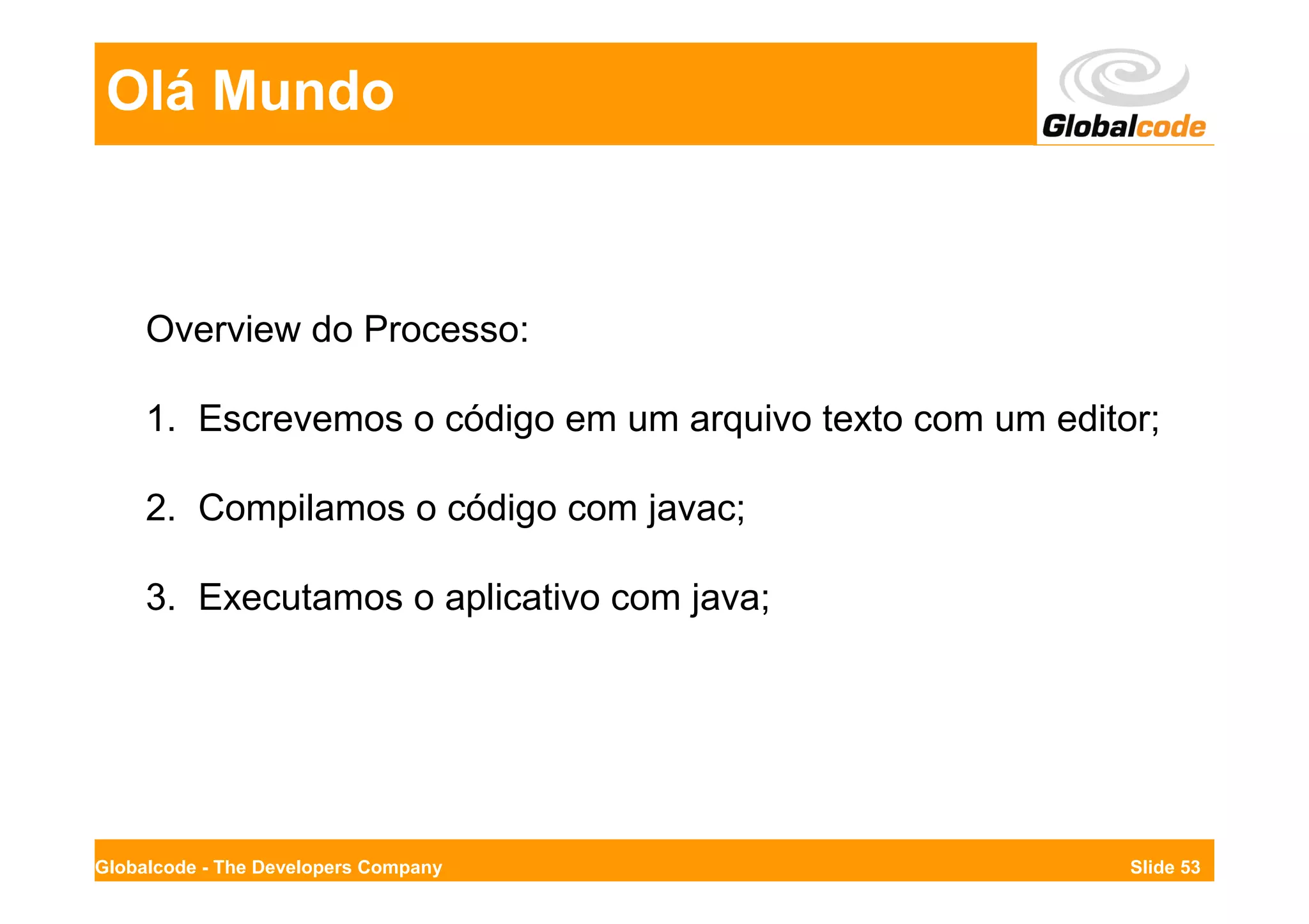 Olá Mundo



     Overview do Processo:

     1. Escrevemos o código em um arquivo texto com um editor;

     2. Compilamos o código com javac;

     3. Executamos o aplicativo com java;




Globalcode - The Developers Company                         Slide 53
 