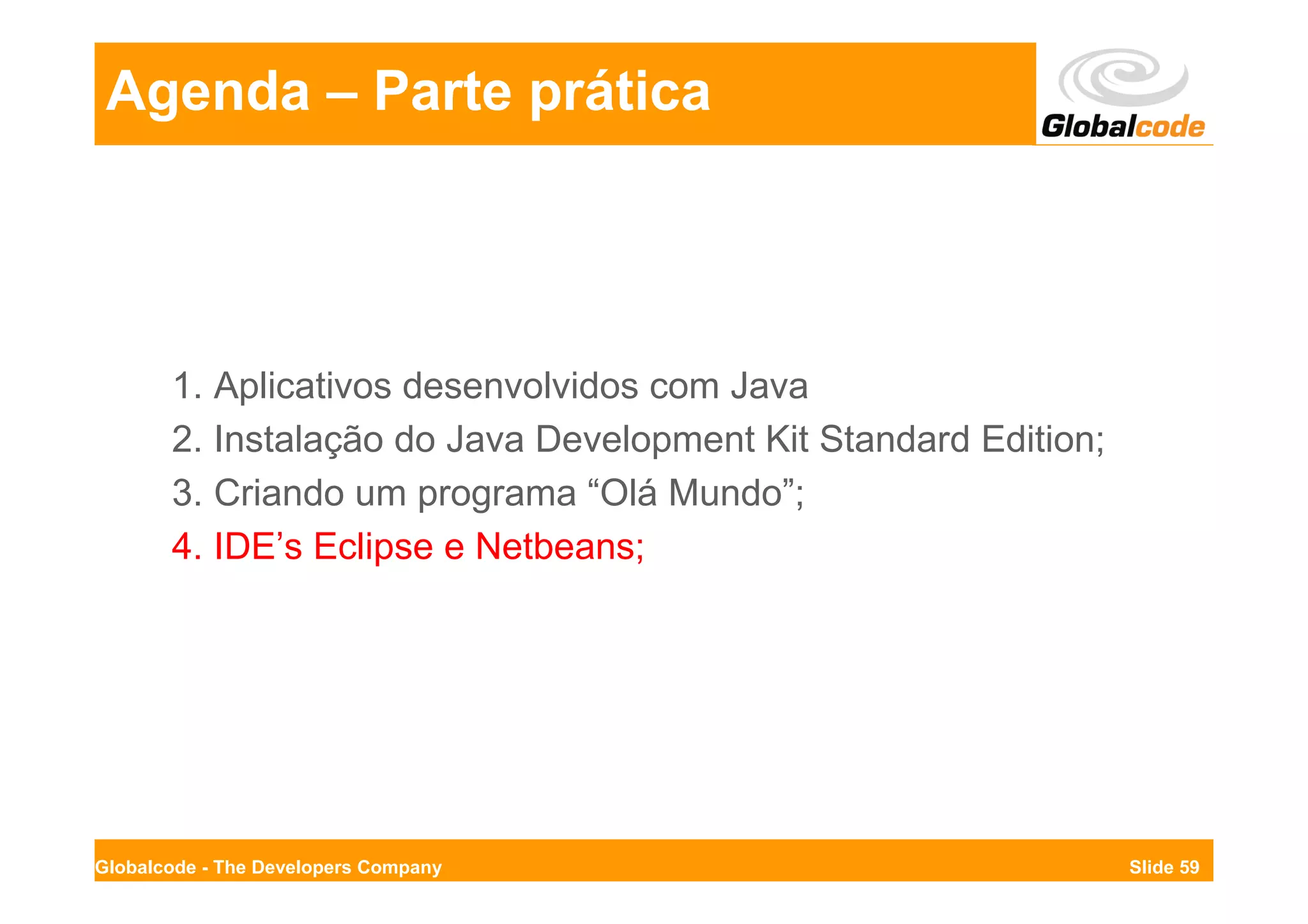 Agenda – Parte prática




       1. Aplicativos desenvolvidos com Java
       2. Instalação do Java Development Kit Standard Edition;
       3. Criando um programa “Olá Mundo”;
       4. IDE’s Eclipse e Netbeans;




Globalcode - The Developers Company                              Slide 59
 