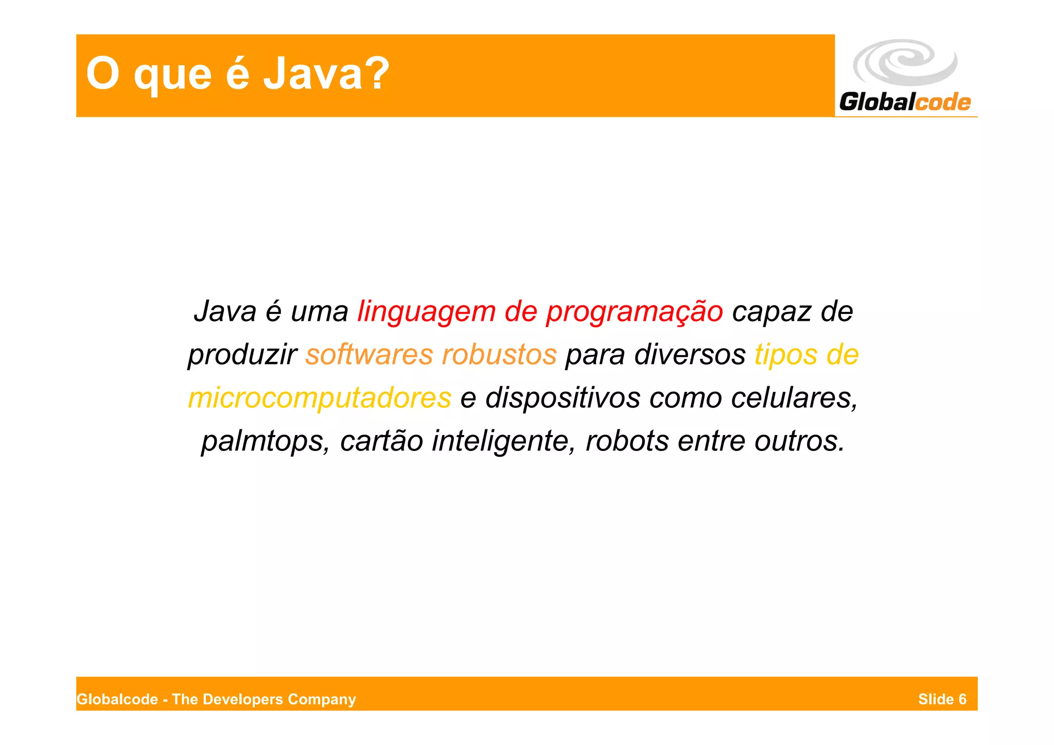 O que é Java?




             Java é uma linguagem de programação capaz de
             produzir softwares robustos para diversos tipos de
             microcomputadores e dispositivos como celulares,
              palmtops, cartão inteligente, robots entre outros.




Globalcode - The Developers Company                                Slide 6
 