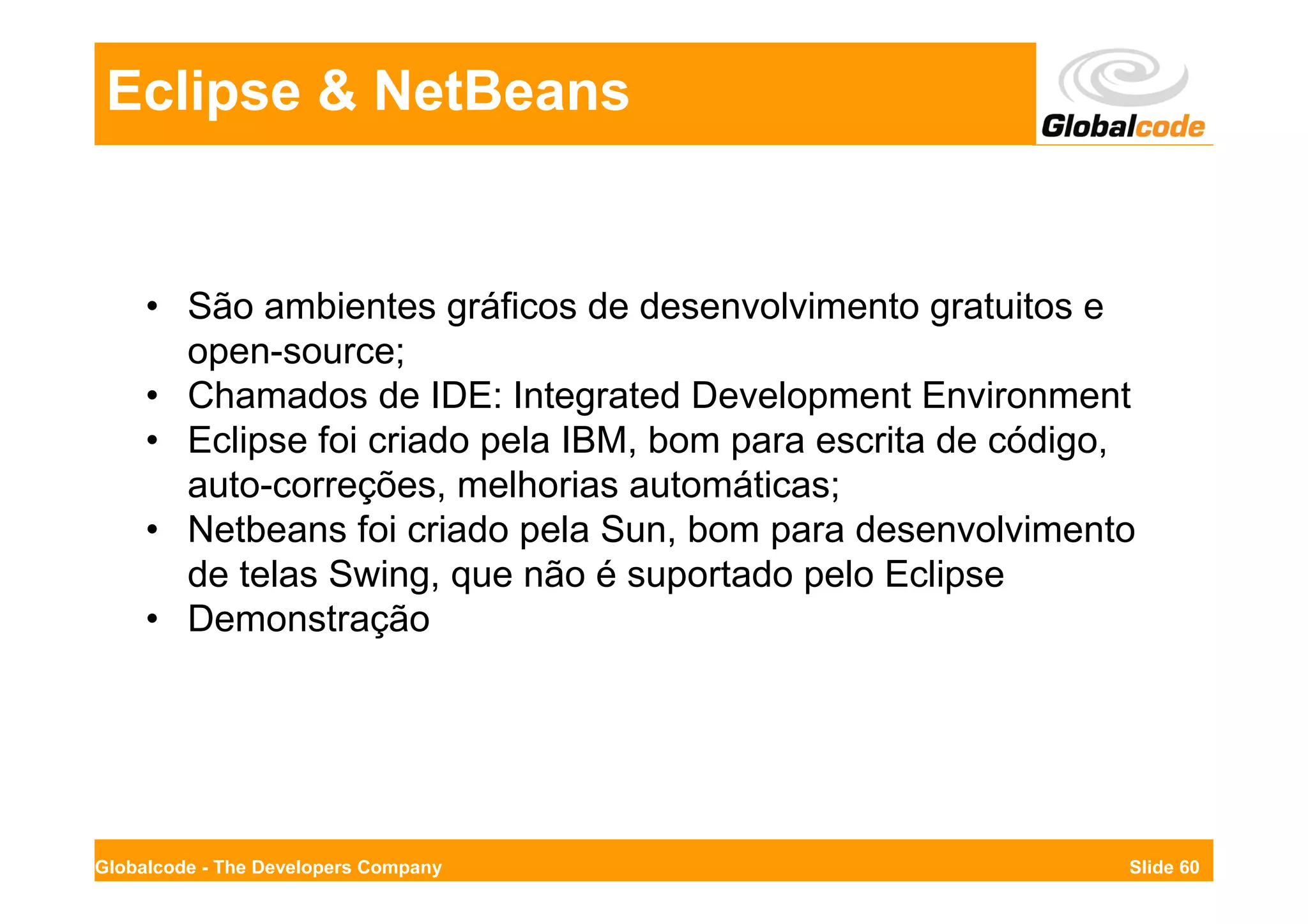 Eclipse & NetBeans


     • São ambientes gráficos de desenvolvimento gratuitos e
       open-source;
     • Chamados de IDE: Integrated Development Environment
     • Eclipse foi criado pela IBM, bom para escrita de código,
       auto-correções, melhorias automáticas;
     • Netbeans foi criado pela Sun, bom para desenvolvimento
       de telas Swing, que não é suportado pelo Eclipse
     • Demonstração




Globalcode - The Developers Company                           Slide 60
 