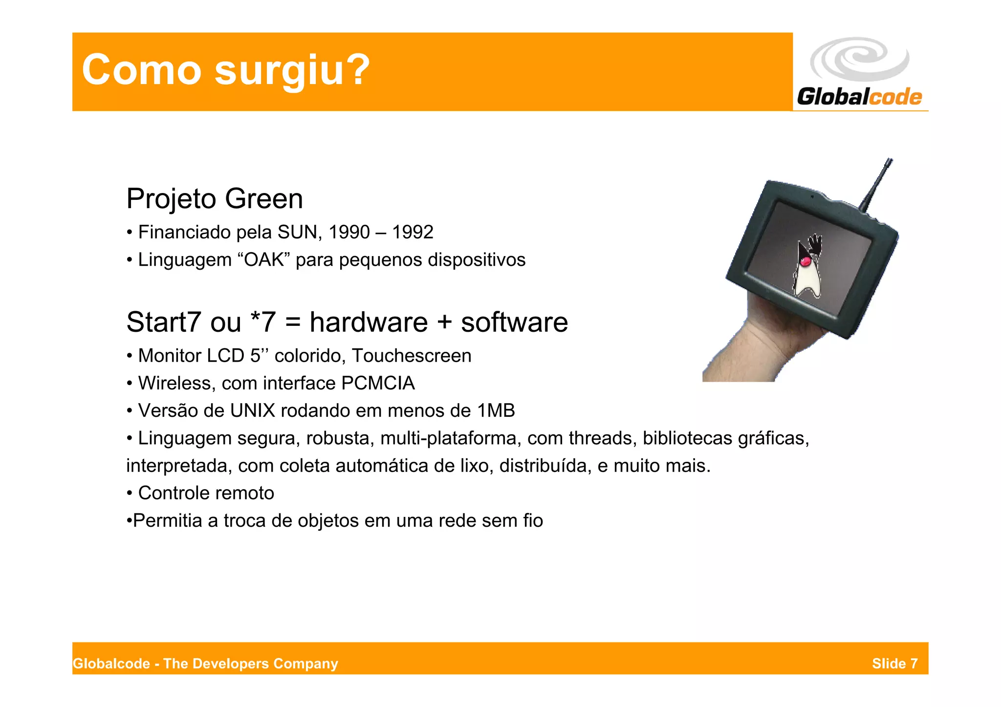 Como surgiu?

       Projeto Green
       • Financiado pela SUN, 1990 – 1992
       • Linguagem “OAK” para pequenos dispositivos


       Start7 ou *7 = hardware + software
       • Monitor LCD 5’’ colorido, Touchescreen
       • Wireless, com interface PCMCIA
       • Versão de UNIX rodando em menos de 1MB
       • Linguagem segura, robusta, multi-plataforma, com threads, bibliotecas gráficas,
       interpretada, com coleta automática de lixo, distribuída, e muito mais.
       • Controle remoto
       •Permitia a troca de objetos em uma rede sem fio




Globalcode - The Developers Company                                                        Slide 7
 