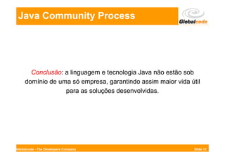Java Community Process




       Conclusão: a linguagem e tecnologia Java não estão sob
     domínio de uma só empresa, garantindo assim maior vida útil
                  para as soluções desenvolvidas.




Globalcode - The Developers Company                           Slide 12
 