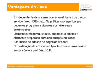 Vantagens do Java

    • É independente de sistema operacional, banco de dados,
      servidor Web, IDE’s, etc. Na prática isso significa que
      podemos programar softwares com diferentes
      combinações;
    • Linguagem moderna, segura, orientada a objetos e
      altamente preparada para computação em rede;
    • Alto índice de adoção de negócios críticos;
    • Diversificação de um mesmo tipo de produto Java devido
      ao consórcio e padrões J.C.P.;




Globalcode - The Developers Company                         Slide 14
 