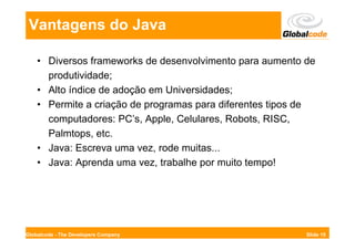 Vantagens do Java

    • Diversos frameworks de desenvolvimento para aumento de
      produtividade;
    • Alto índice de adoção em Universidades;
    • Permite a criação de programas para diferentes tipos de
      computadores: PC’s, Apple, Celulares, Robots, RISC,
      Palmtops, etc.
    • Java: Escreva uma vez, rode muitas...
    • Java: Aprenda uma vez, trabalhe por muito tempo!




Globalcode - The Developers Company                        Slide 15
 