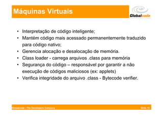 Máquinas Virtuais

    • Interpretação de código inteligente;
    • Mantém código mais acessado permanentemente traduzido
      para código nativo;
    • Gerencia alocação e desalocação de memória.
    • Class loader - carrega arquivos .class para memória
    • Segurança do código – responsável por garantir a não
      execução de códigos maliciosos (ex: applets)
    • Verifica integridade do arquivo .class - Bytecode verifier.




Globalcode - The Developers Company                           Slide 18
 