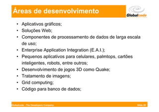 Áreas de desenvolvimento
    • Aplicativos gráficos;
    • Soluções Web;
    • Componentes de processamento de dados de larga escala
      de uso;
    • Enterprise Application Integration (E.A.I.);
    • Pequenos aplicativos para celulares, palmtops, cartões
      inteligentes, robots, entre outros;
    • Desenvolvimento de jogos 3D como Quake;
    • Tratamento de imagens;
    • Grid computing;
    • Código para banco de dados;


Globalcode - The Developers Company                       Slide 20
 