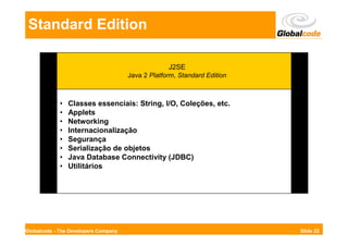 Standard Edition

                                                   J2SE
                                      Java 2 Platform, Standard Edition



             •   Classes essenciais: String, I/O, Coleções, etc.
             •   Applets
             •   Networking
             •   Internacionalização
             •   Segurança
             •   Serialização de objetos
             •   Java Database Connectivity (JDBC)
             •   Utilitários




Globalcode - The Developers Company                                       Slide 22
 