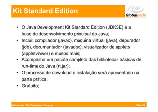 Kit Standard Edition

    • O Java Development Kit Standard Edition (JDKSE) é a
      base de desenvolvimento principal do Java;
    • Inclui: compilador (javac), máquina virtual (java), depurador
      (jdb), documentador (javadoc), visualizador de applets
      (appletviewer) e muitos mais;
    • Acompanha um pacote completo das bibliotecas básicas de
      run-time do Java (rt.jar);
    • O processo de download e instalação será apresentado na
      parte prática;
    • Gratuito;



Globalcode - The Developers Company                             Slide 23
 