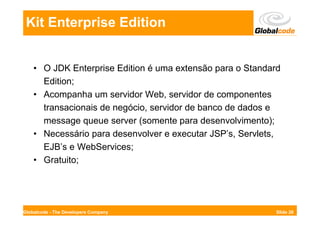 Kit Enterprise Edition


    • O JDK Enterprise Edition é uma extensão para o Standard
      Edition;
    • Acompanha um servidor Web, servidor de componentes
      transacionais de negócio, servidor de banco de dados e
      message queue server (somente para desenvolvimento);
    • Necessário para desenvolver e executar JSP’s, Servlets,
      EJB’s e WebServices;
    • Gratuito;




Globalcode - The Developers Company                         Slide 26
 