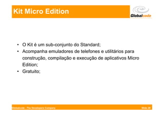 Kit Micro Edition



    • O Kit é um sub-conjunto do Standard;
    • Acompanha emuladores de telefones e utilitários para
      construção, compilação e execução de aplicativos Micro
      Edition;
    • Gratuito;




Globalcode - The Developers Company                            Slide 28
 