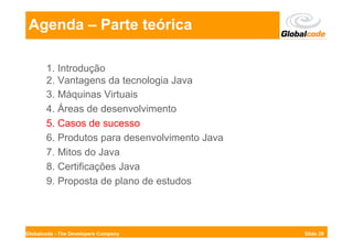 Agenda – Parte teórica

       1. Introdução
       2. Vantagens da tecnologia Java
       3. Máquinas Virtuais
       4. Áreas de desenvolvimento
       5. Casos de sucesso
       6. Produtos para desenvolvimento Java
       7. Mitos do Java
       8. Certificações Java
       9. Proposta de plano de estudos




Globalcode - The Developers Company            Slide 29
 