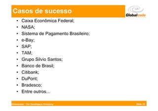Casos de sucesso
    •   Caixa Econômica Federal;
    •   NASA;
    •   Sistema de Pagamento Brasileiro;
    •   e-Bay;
    •   SAP;
    •   TAM;
    •   Grupo Silvio Santos;
    •   Banco de Brasil;
    •   Citibank;
    •   DuPont;
    •   Bradesco;
    •   Entre outros...

Globalcode - The Developers Company        Slide 30
 