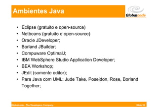 Ambientes Java

    •   Eclipse (gratuito e open-source)
    •   Netbeans (gratuito e open-source)
    •   Oracle JDeveloper;
    •   Borland JBuilder;
    •   Compuware OptimalJ;
    •   IBM WebSphere Studio Application Developer;
    •   BEA Workshop;
    •   JEdit (somente editor);
    •   Para Java com UML: Jude Take, Poseidon, Rose, Borland
        Together;



Globalcode - The Developers Company                         Slide 32
 