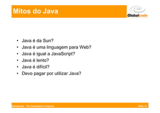 Mitos do Java



    •   Java é da Sun?
    •   Java é uma linguagem para Web?
    •   Java é igual a JavaScript?
    •   Java é lento?
    •   Java é difícil?
    •   Devo pagar por utilizar Java?




Globalcode - The Developers Company      Slide 34
 