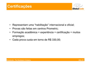 Certificações



    • Representam uma “habilitação” internacional e oficial;
    • Provas são feitas em centros Prometric;
    • Formação acadêmica + experiência + certificação = muitos
      empregos;
    • Cada prova custa em torno de R$ 330,00;




Globalcode - The Developers Company                         Slide 36
 