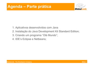 Agenda – Parte prática




       1. Aplicativos desenvolvidos com Java
       2. Instalação do Java Development Kit Standard Edition;
       3. Criando um programa “Olá Mundo”;
       4. IDE’s Eclipse e Netbeans;




Globalcode - The Developers Company                              Slide 4
 