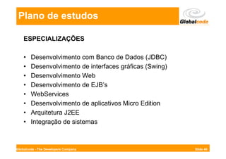 Plano de estudos

    ESPECIALIZAÇÕES

    •   Desenvolvimento com Banco de Dados (JDBC)
    •   Desenvolvimento de interfaces gráficas (Swing)
    •   Desenvolvimento Web
    •   Desenvolvimento de EJB’s
    •   WebServices
    •   Desenvolvimento de aplicativos Micro Edition
    •   Arquitetura J2EE
    •   Integração de sistemas



Globalcode - The Developers Company                      Slide 40
 