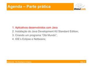 Agenda – Parte prática




       1. Aplicativos desenvolvidos com Java
       2. Instalação do Java Development Kit Standard Edition;
       3. Criando um programa “Olá Mundo”;
       4. IDE’s Eclipse e Netbeans;




Globalcode - The Developers Company                              Slide 42
 