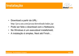 Instalação



    • Download a partir da URL:
      http://java.sun.com/javase/downloads/index.jsp
    • Pode ser feito o download com o Netbeans;
    • No Windows é um executável installshield;
    • A instalação é simples, Next até Finish...




Globalcode - The Developers Company                    Slide 45
 