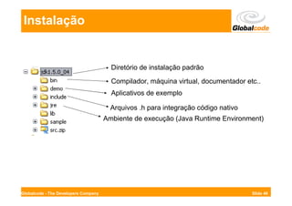 Instalação


                                        Diretório de instalação padrão
                                        Compilador, máquina virtual, documentador etc..
                                        Aplicativos de exemplo

                                        Arquivos .h para integração código nativo
                                      Ambiente de execução (Java Runtime Environment)




Globalcode - The Developers Company                                                 Slide 46
 