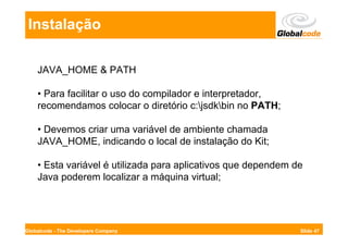 Instalação

    JAVA_HOME & PATH

    • Para facilitar o uso do compilador e interpretador,
    recomendamos colocar o diretório c:jsdkbin no PATH;

    • Devemos criar uma variável de ambiente chamada
    JAVA_HOME, indicando o local de instalação do Kit;

    • Esta variável é utilizada para aplicativos que dependem de
    Java poderem localizar a máquina virtual;




Globalcode - The Developers Company                            Slide 47
 