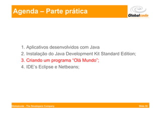 Agenda – Parte prática




       1. Aplicativos desenvolvidos com Java
       2. Instalação do Java Development Kit Standard Edition;
       3. Criando um programa “Olá Mundo”;
       4. IDE’s Eclipse e Netbeans;




Globalcode - The Developers Company                              Slide 52
 