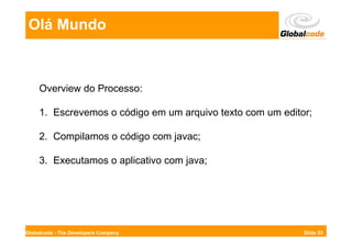 Olá Mundo



     Overview do Processo:

     1. Escrevemos o código em um arquivo texto com um editor;

     2. Compilamos o código com javac;

     3. Executamos o aplicativo com java;




Globalcode - The Developers Company                         Slide 53
 