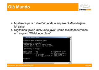 Olá Mundo


     4. Mudamos para o diretório onde o arquivo OlaMundo.java
        foi salvo
     5. Digitamos “javac OlaMundo.java”, como resultado teremos
        um arquivo “OlaMundo.class”




Globalcode - The Developers Company                          Slide 57
 