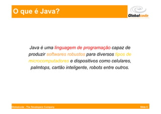 O que é Java?




             Java é uma linguagem de programação capaz de
             produzir softwares robustos para diversos tipos de
             microcomputadores e dispositivos como celulares,
              palmtops, cartão inteligente, robots entre outros.




Globalcode - The Developers Company                                Slide 6
 