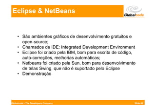 Eclipse & NetBeans


     • São ambientes gráficos de desenvolvimento gratuitos e
       open-source;
     • Chamados de IDE: Integrated Development Environment
     • Eclipse foi criado pela IBM, bom para escrita de código,
       auto-correções, melhorias automáticas;
     • Netbeans foi criado pela Sun, bom para desenvolvimento
       de telas Swing, que não é suportado pelo Eclipse
     • Demonstração




Globalcode - The Developers Company                           Slide 60
 