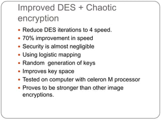 Improved DES + Chaotic
encryption
 Reduce DES iterations to 4 speed.
 70% improvement in speed
 Security is almost negligible
 Using logistic mapping
 Random generation of keys
 Improves key space
 Tested on computer with celeron M processor
 Proves to be stronger than other image
encryptions.
 