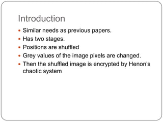 Introduction
 Similar needs as previous papers.
 Has two stages.
 Positions are shuffled
 Grey values of the image pixels are changed.
 Then the shuffled image is encrypted by Henon’s
chaotic system
 