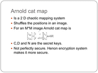 Arnold cat map
 Is a 2 D chaotic mapping system
 Shuffles the positions in an image.
 For an M*M image Arnold cat map is
 C,D and N are the secret keys.
 Not perfectly secure. Henon encryption system
makes it more secure.
 