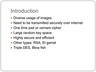 Introduction
 Diverse usage of images
 Need to be transmitted securely over internet
 One time pad or vernam cipher
 Large random key space
 Highly secure and efficient
 Other types: RSA, El gamal
 Triple DES, Blow fish
 