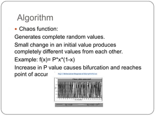 Algorithm
 Chaos function:
Generates complete random values.
Small change in an initial value produces
completely different values from each other.
Example: f(x)= P*x*(1-x)
Increase in P value causes bifurcation and reaches
point of accumulation.
 