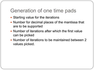 Generation of one time pads
 Starting value for the iterations
 Number for decimal places of the mantissa that
are to be supported
 Number of iterations after which the first value
can be picked
 Number of iterations to be maintained between 2
values picked.
 