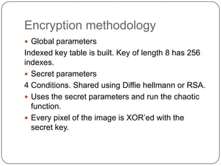 Encryption methodology
 Global parameters
Indexed key table is built. Key of length 8 has 256
indexes.
 Secret parameters
4 Conditions. Shared using Diffie hellmann or RSA.
 Uses the secret parameters and run the chaotic
function.
 Every pixel of the image is XOR’ed with the
secret key.
 